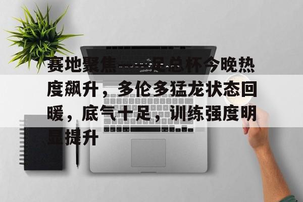易游电竞入口 -包含赛地聚焦——足总杯今晚热度飙升，多伦多猛龙状态回暖，底气十足，训练强度明显提升的词条